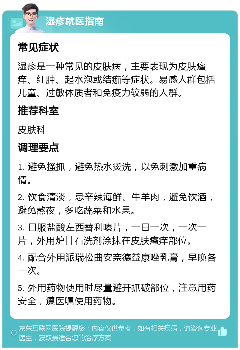 湿疹就医指南 常见症状 湿疹是一种常见的皮肤病，主要表现为皮肤瘙痒、红肿、起水泡或结痂等症状。易感人群包括儿童、过敏体质者和免疫力较弱的人群。 推荐科室 皮肤科 调理要点 1. 避免搔抓，避免热水烫洗，以免刺激加重病情。 2. 饮食清淡，忌辛辣海鲜、牛羊肉，避免饮酒，避免熬夜，多吃蔬菜和水果。 3. 口服盐酸左西替利嗪片，一日一次，一次一片，外用炉甘石洗剂涂抹在皮肤瘙痒部位。 4. 配合外用派瑞松曲安奈德益康唑乳膏，早晚各一次。 5. 外用药物使用时尽量避开抓破部位，注意用药安全，遵医嘱使用药物。