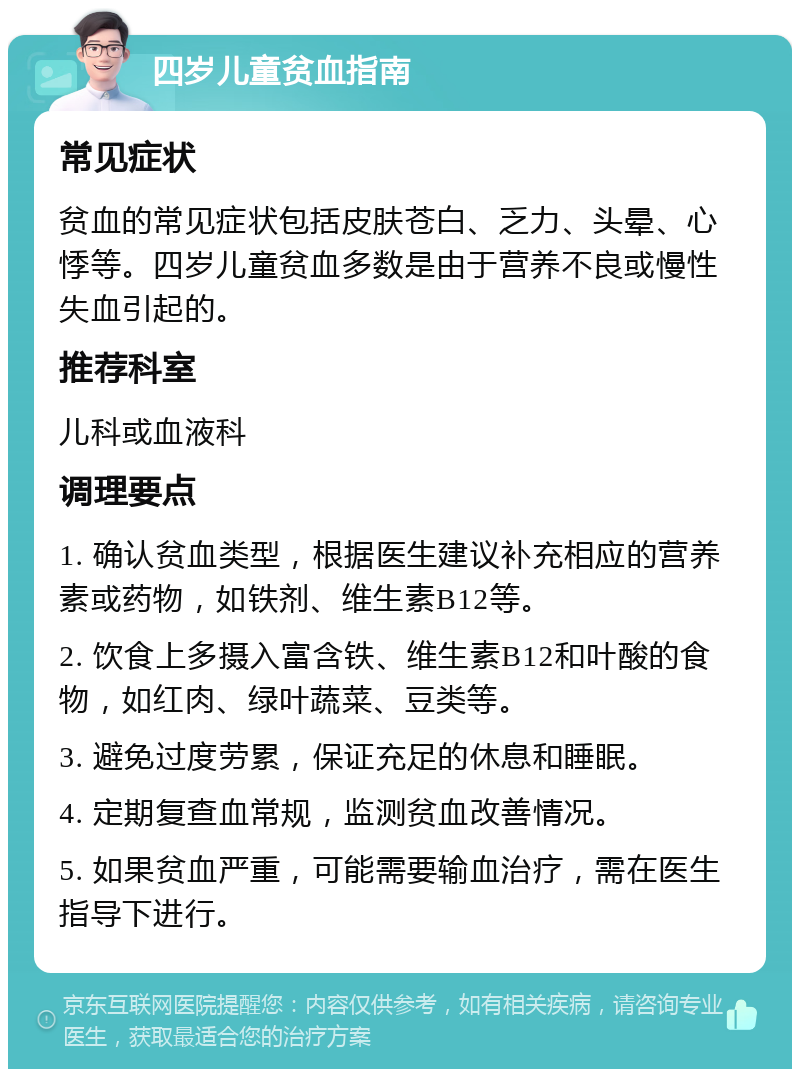 四岁儿童贫血指南 常见症状 贫血的常见症状包括皮肤苍白、乏力、头晕、心悸等。四岁儿童贫血多数是由于营养不良或慢性失血引起的。 推荐科室 儿科或血液科 调理要点 1. 确认贫血类型，根据医生建议补充相应的营养素或药物，如铁剂、维生素B12等。 2. 饮食上多摄入富含铁、维生素B12和叶酸的食物，如红肉、绿叶蔬菜、豆类等。 3. 避免过度劳累，保证充足的休息和睡眠。 4. 定期复查血常规，监测贫血改善情况。 5. 如果贫血严重，可能需要输血治疗，需在医生指导下进行。