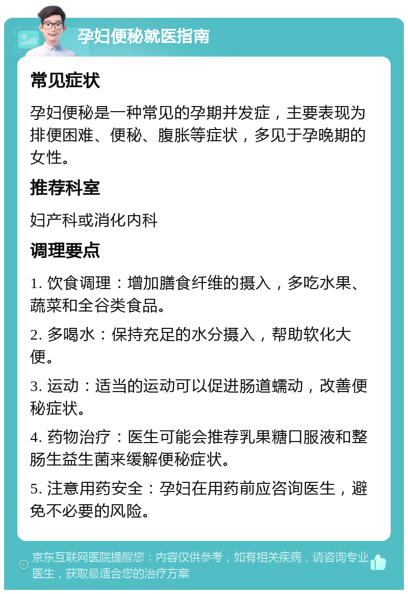 孕妇便秘就医指南 常见症状 孕妇便秘是一种常见的孕期并发症，主要表现为排便困难、便秘、腹胀等症状，多见于孕晚期的女性。 推荐科室 妇产科或消化内科 调理要点 1. 饮食调理：增加膳食纤维的摄入，多吃水果、蔬菜和全谷类食品。 2. 多喝水：保持充足的水分摄入，帮助软化大便。 3. 运动：适当的运动可以促进肠道蠕动，改善便秘症状。 4. 药物治疗：医生可能会推荐乳果糖口服液和整肠生益生菌来缓解便秘症状。 5. 注意用药安全：孕妇在用药前应咨询医生，避免不必要的风险。