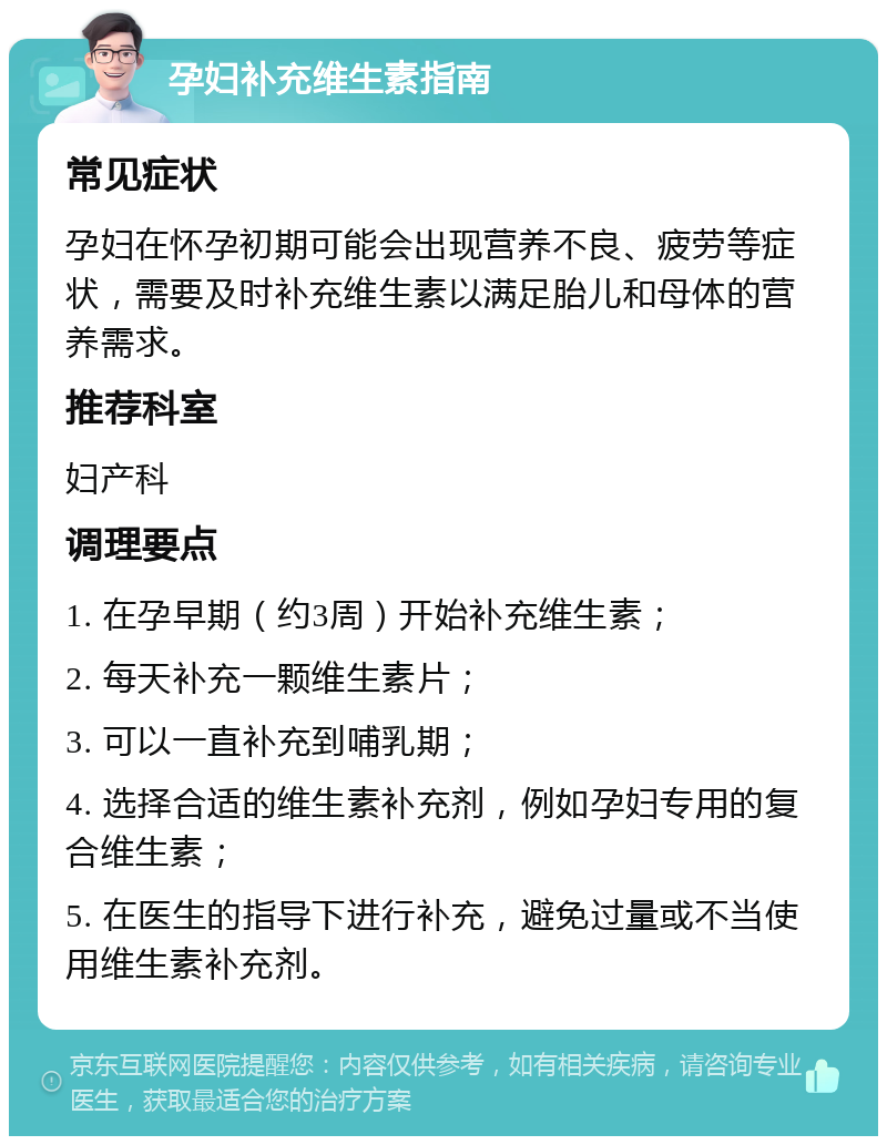 孕妇补充维生素指南 常见症状 孕妇在怀孕初期可能会出现营养不良、疲劳等症状，需要及时补充维生素以满足胎儿和母体的营养需求。 推荐科室 妇产科 调理要点 1. 在孕早期（约3周）开始补充维生素； 2. 每天补充一颗维生素片； 3. 可以一直补充到哺乳期； 4. 选择合适的维生素补充剂，例如孕妇专用的复合维生素； 5. 在医生的指导下进行补充，避免过量或不当使用维生素补充剂。