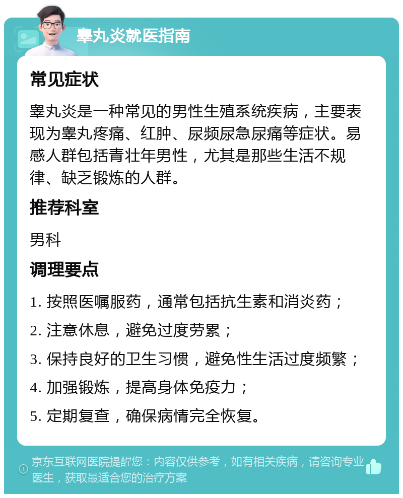 睾丸炎就医指南 常见症状 睾丸炎是一种常见的男性生殖系统疾病，主要表现为睾丸疼痛、红肿、尿频尿急尿痛等症状。易感人群包括青壮年男性，尤其是那些生活不规律、缺乏锻炼的人群。 推荐科室 男科 调理要点 1. 按照医嘱服药，通常包括抗生素和消炎药； 2. 注意休息，避免过度劳累； 3. 保持良好的卫生习惯，避免性生活过度频繁； 4. 加强锻炼，提高身体免疫力； 5. 定期复查，确保病情完全恢复。