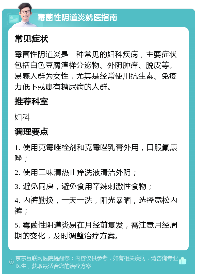 霉菌性阴道炎就医指南 常见症状 霉菌性阴道炎是一种常见的妇科疾病，主要症状包括白色豆腐渣样分泌物、外阴肿痒、脱皮等。易感人群为女性，尤其是经常使用抗生素、免疫力低下或患有糖尿病的人群。 推荐科室 妇科 调理要点 1. 使用克霉唑栓剂和克霉唑乳膏外用，口服氟康唑； 2. 使用三味清热止痒洗液清洁外阴； 3. 避免同房，避免食用辛辣刺激性食物； 4. 内裤勤换，一天一洗，阳光暴晒，选择宽松内裤； 5. 霉菌性阴道炎易在月经前复发，需注意月经周期的变化，及时调整治疗方案。