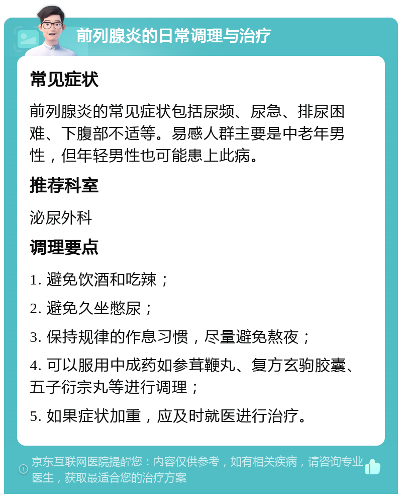 前列腺炎的日常调理与治疗 常见症状 前列腺炎的常见症状包括尿频、尿急、排尿困难、下腹部不适等。易感人群主要是中老年男性，但年轻男性也可能患上此病。 推荐科室 泌尿外科 调理要点 1. 避免饮酒和吃辣； 2. 避免久坐憋尿； 3. 保持规律的作息习惯，尽量避免熬夜； 4. 可以服用中成药如参茸鞭丸、复方玄驹胶囊、五子衍宗丸等进行调理； 5. 如果症状加重，应及时就医进行治疗。