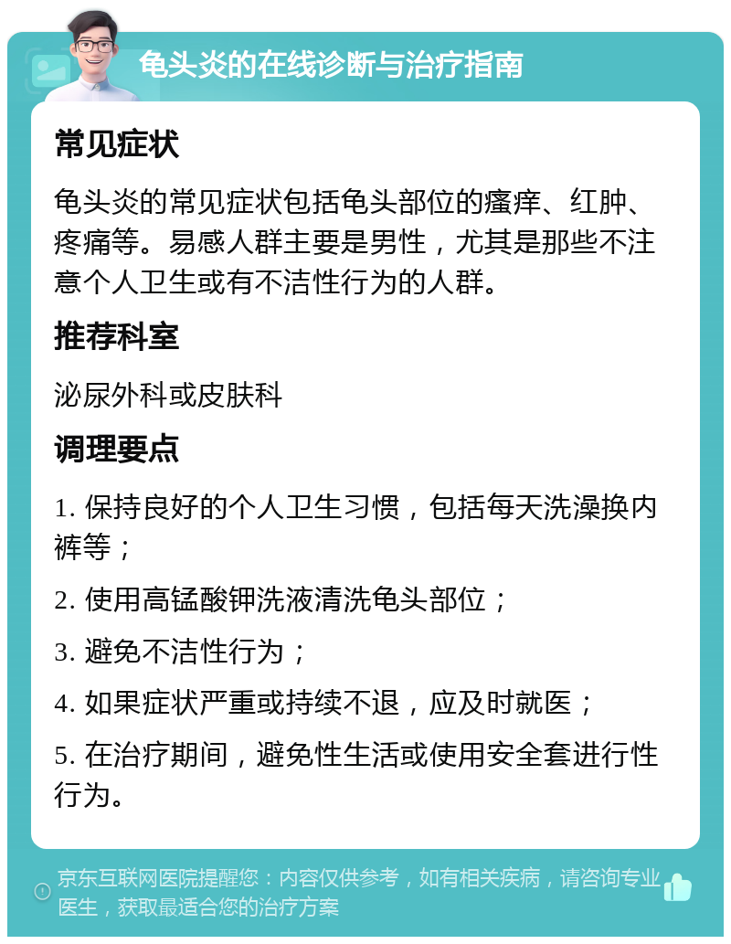 龟头炎的在线诊断与治疗指南 常见症状 龟头炎的常见症状包括龟头部位的瘙痒、红肿、疼痛等。易感人群主要是男性，尤其是那些不注意个人卫生或有不洁性行为的人群。 推荐科室 泌尿外科或皮肤科 调理要点 1. 保持良好的个人卫生习惯，包括每天洗澡换内裤等； 2. 使用高锰酸钾洗液清洗龟头部位； 3. 避免不洁性行为； 4. 如果症状严重或持续不退，应及时就医； 5. 在治疗期间，避免性生活或使用安全套进行性行为。