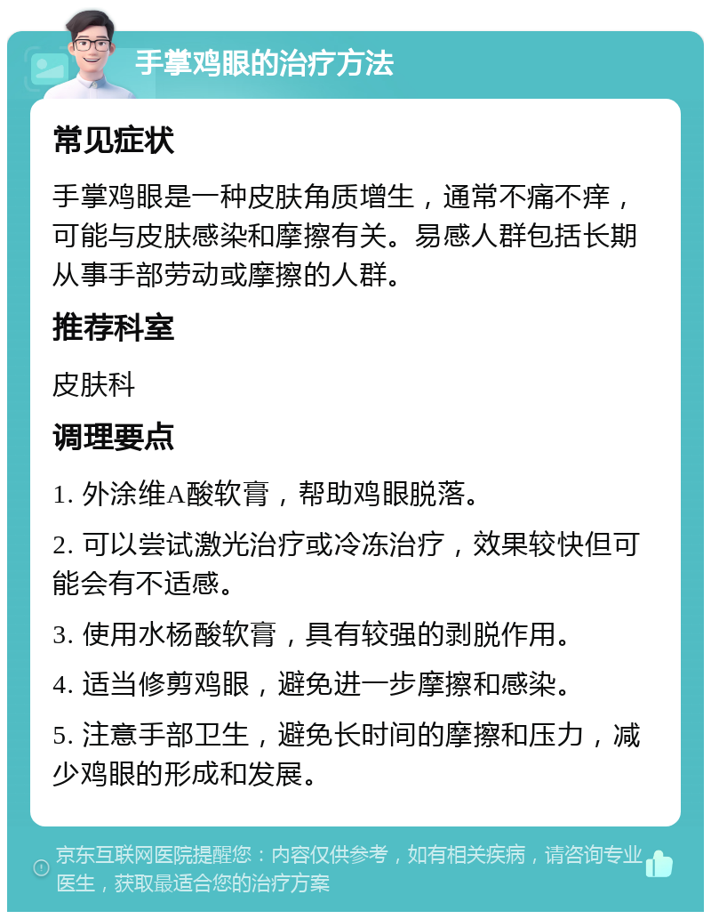 手掌鸡眼的治疗方法 常见症状 手掌鸡眼是一种皮肤角质增生，通常不痛不痒，可能与皮肤感染和摩擦有关。易感人群包括长期从事手部劳动或摩擦的人群。 推荐科室 皮肤科 调理要点 1. 外涂维A酸软膏，帮助鸡眼脱落。 2. 可以尝试激光治疗或冷冻治疗，效果较快但可能会有不适感。 3. 使用水杨酸软膏，具有较强的剥脱作用。 4. 适当修剪鸡眼，避免进一步摩擦和感染。 5. 注意手部卫生，避免长时间的摩擦和压力，减少鸡眼的形成和发展。