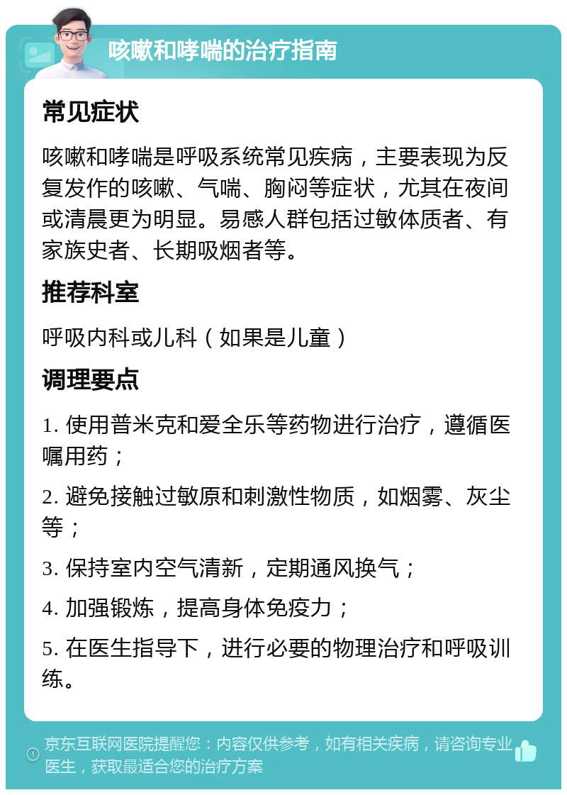 咳嗽和哮喘的治疗指南 常见症状 咳嗽和哮喘是呼吸系统常见疾病，主要表现为反复发作的咳嗽、气喘、胸闷等症状，尤其在夜间或清晨更为明显。易感人群包括过敏体质者、有家族史者、长期吸烟者等。 推荐科室 呼吸内科或儿科（如果是儿童） 调理要点 1. 使用普米克和爱全乐等药物进行治疗，遵循医嘱用药； 2. 避免接触过敏原和刺激性物质，如烟雾、灰尘等； 3. 保持室内空气清新，定期通风换气； 4. 加强锻炼，提高身体免疫力； 5. 在医生指导下，进行必要的物理治疗和呼吸训练。