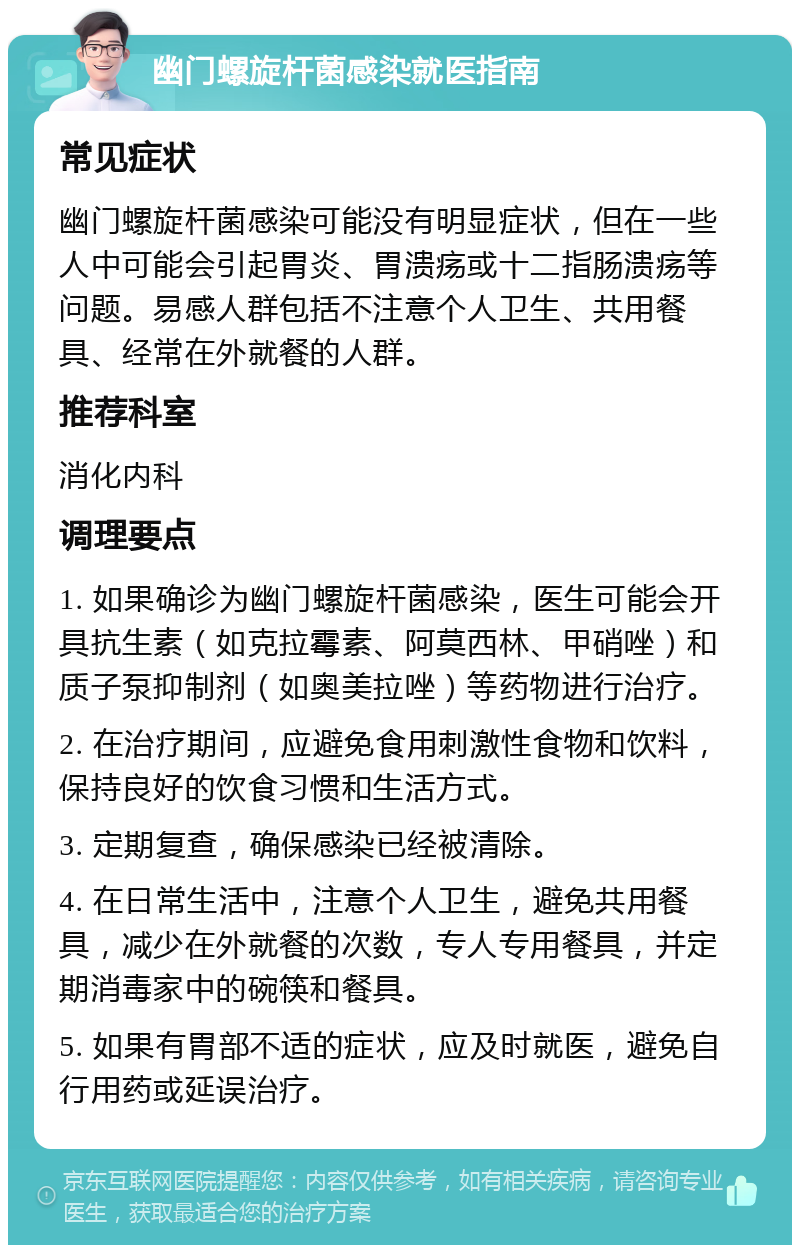 幽门螺旋杆菌感染就医指南 常见症状 幽门螺旋杆菌感染可能没有明显症状，但在一些人中可能会引起胃炎、胃溃疡或十二指肠溃疡等问题。易感人群包括不注意个人卫生、共用餐具、经常在外就餐的人群。 推荐科室 消化内科 调理要点 1. 如果确诊为幽门螺旋杆菌感染，医生可能会开具抗生素（如克拉霉素、阿莫西林、甲硝唑）和质子泵抑制剂（如奥美拉唑）等药物进行治疗。 2. 在治疗期间，应避免食用刺激性食物和饮料，保持良好的饮食习惯和生活方式。 3. 定期复查，确保感染已经被清除。 4. 在日常生活中，注意个人卫生，避免共用餐具，减少在外就餐的次数，专人专用餐具，并定期消毒家中的碗筷和餐具。 5. 如果有胃部不适的症状，应及时就医，避免自行用药或延误治疗。