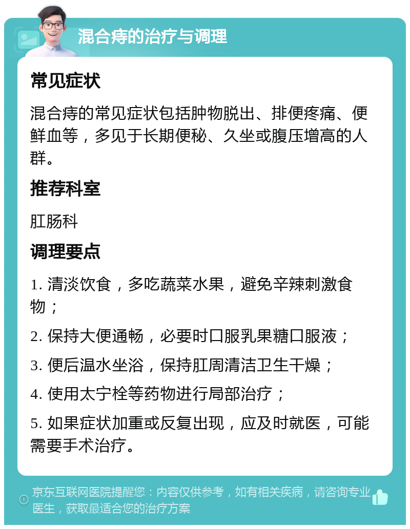 混合痔的治疗与调理 常见症状 混合痔的常见症状包括肿物脱出、排便疼痛、便鲜血等，多见于长期便秘、久坐或腹压增高的人群。 推荐科室 肛肠科 调理要点 1. 清淡饮食，多吃蔬菜水果，避免辛辣刺激食物； 2. 保持大便通畅，必要时口服乳果糖口服液； 3. 便后温水坐浴，保持肛周清洁卫生干燥； 4. 使用太宁栓等药物进行局部治疗； 5. 如果症状加重或反复出现，应及时就医，可能需要手术治疗。