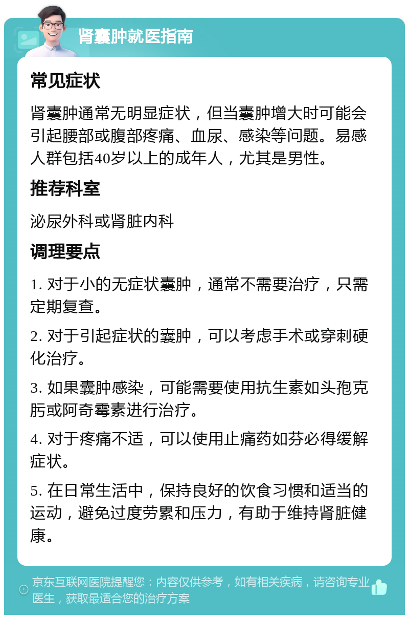 肾囊肿就医指南 常见症状 肾囊肿通常无明显症状，但当囊肿增大时可能会引起腰部或腹部疼痛、血尿、感染等问题。易感人群包括40岁以上的成年人，尤其是男性。 推荐科室 泌尿外科或肾脏内科 调理要点 1. 对于小的无症状囊肿，通常不需要治疗，只需定期复查。 2. 对于引起症状的囊肿，可以考虑手术或穿刺硬化治疗。 3. 如果囊肿感染，可能需要使用抗生素如头孢克肟或阿奇霉素进行治疗。 4. 对于疼痛不适，可以使用止痛药如芬必得缓解症状。 5. 在日常生活中，保持良好的饮食习惯和适当的运动，避免过度劳累和压力，有助于维持肾脏健康。