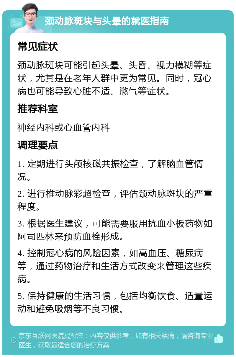 颈动脉斑块与头晕的就医指南 常见症状 颈动脉斑块可能引起头晕、头昏、视力模糊等症状，尤其是在老年人群中更为常见。同时，冠心病也可能导致心脏不适、憋气等症状。 推荐科室 神经内科或心血管内科 调理要点 1. 定期进行头颅核磁共振检查，了解脑血管情况。 2. 进行椎动脉彩超检查，评估颈动脉斑块的严重程度。 3. 根据医生建议，可能需要服用抗血小板药物如阿司匹林来预防血栓形成。 4. 控制冠心病的风险因素，如高血压、糖尿病等，通过药物治疗和生活方式改变来管理这些疾病。 5. 保持健康的生活习惯，包括均衡饮食、适量运动和避免吸烟等不良习惯。