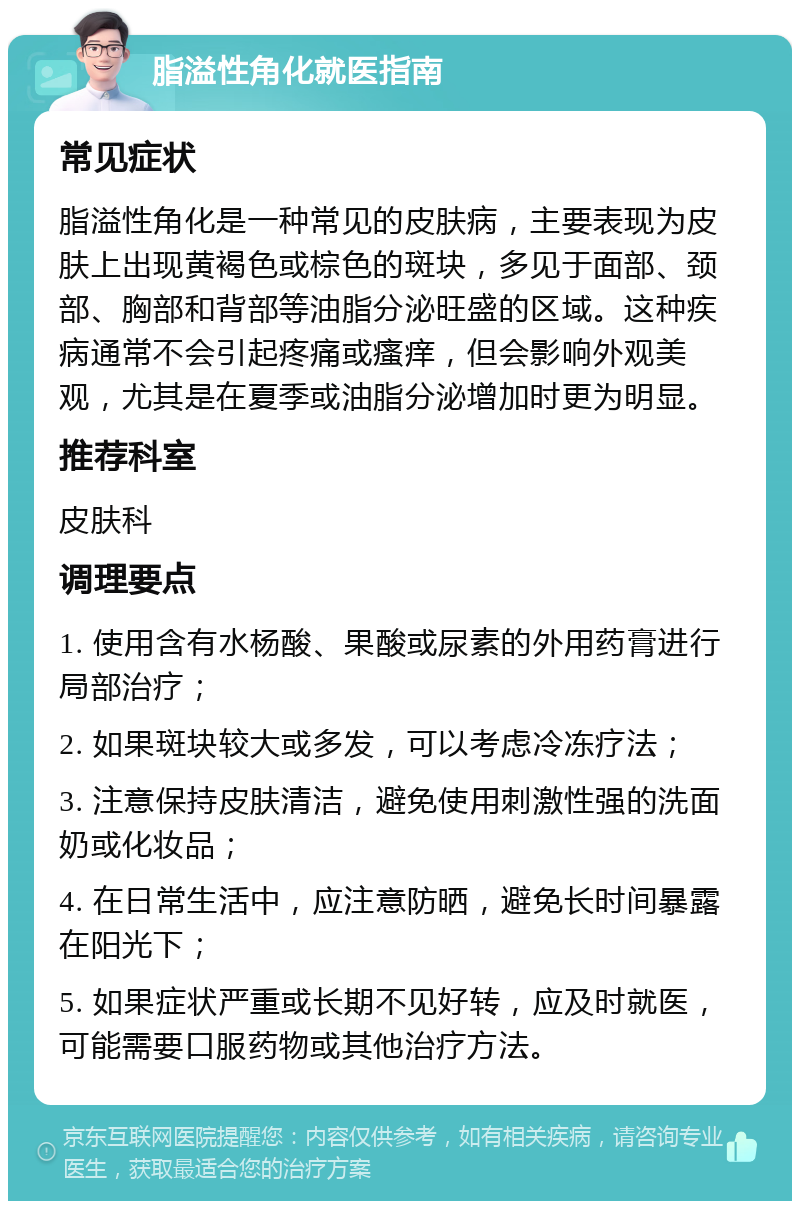 脂溢性角化就医指南 常见症状 脂溢性角化是一种常见的皮肤病，主要表现为皮肤上出现黄褐色或棕色的斑块，多见于面部、颈部、胸部和背部等油脂分泌旺盛的区域。这种疾病通常不会引起疼痛或瘙痒，但会影响外观美观，尤其是在夏季或油脂分泌增加时更为明显。 推荐科室 皮肤科 调理要点 1. 使用含有水杨酸、果酸或尿素的外用药膏进行局部治疗； 2. 如果斑块较大或多发，可以考虑冷冻疗法； 3. 注意保持皮肤清洁，避免使用刺激性强的洗面奶或化妆品； 4. 在日常生活中，应注意防晒，避免长时间暴露在阳光下； 5. 如果症状严重或长期不见好转，应及时就医，可能需要口服药物或其他治疗方法。