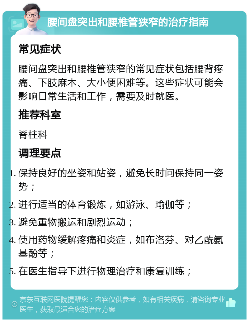 腰间盘突出和腰椎管狭窄的治疗指南 常见症状 腰间盘突出和腰椎管狭窄的常见症状包括腰背疼痛、下肢麻木、大小便困难等。这些症状可能会影响日常生活和工作，需要及时就医。 推荐科室 脊柱科 调理要点 保持良好的坐姿和站姿，避免长时间保持同一姿势； 进行适当的体育锻炼，如游泳、瑜伽等； 避免重物搬运和剧烈运动； 使用药物缓解疼痛和炎症，如布洛芬、对乙酰氨基酚等； 在医生指导下进行物理治疗和康复训练；