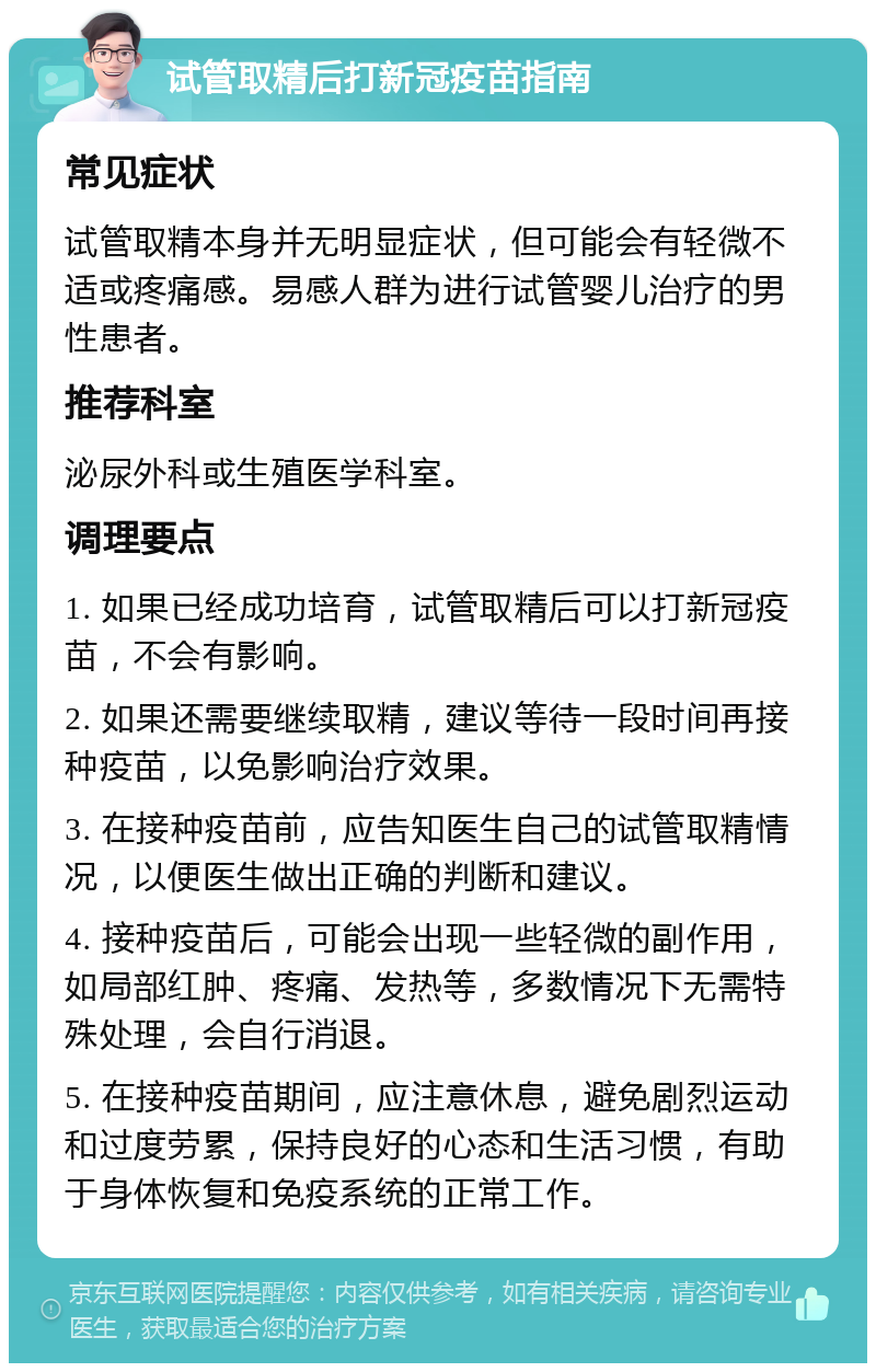 试管取精后打新冠疫苗指南 常见症状 试管取精本身并无明显症状，但可能会有轻微不适或疼痛感。易感人群为进行试管婴儿治疗的男性患者。 推荐科室 泌尿外科或生殖医学科室。 调理要点 1. 如果已经成功培育，试管取精后可以打新冠疫苗，不会有影响。 2. 如果还需要继续取精，建议等待一段时间再接种疫苗，以免影响治疗效果。 3. 在接种疫苗前，应告知医生自己的试管取精情况，以便医生做出正确的判断和建议。 4. 接种疫苗后，可能会出现一些轻微的副作用，如局部红肿、疼痛、发热等，多数情况下无需特殊处理，会自行消退。 5. 在接种疫苗期间，应注意休息，避免剧烈运动和过度劳累，保持良好的心态和生活习惯，有助于身体恢复和免疫系统的正常工作。