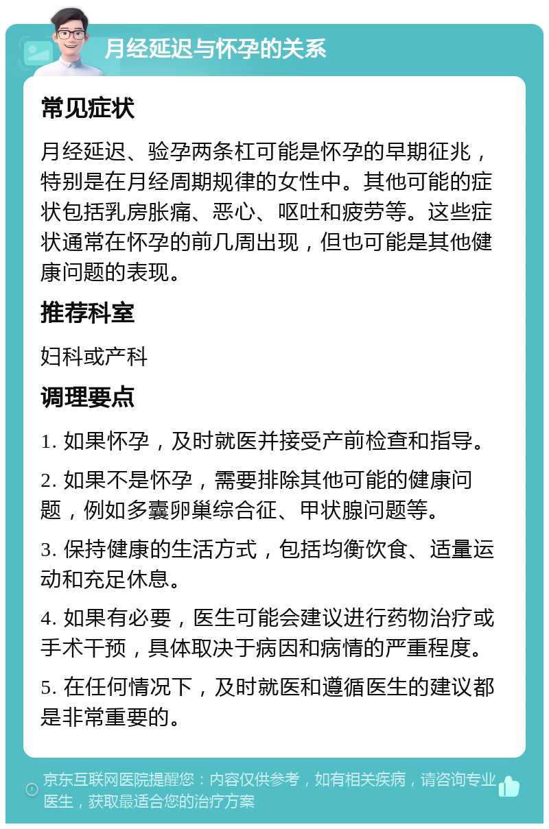 月经延迟与怀孕的关系 常见症状 月经延迟、验孕两条杠可能是怀孕的早期征兆，特别是在月经周期规律的女性中。其他可能的症状包括乳房胀痛、恶心、呕吐和疲劳等。这些症状通常在怀孕的前几周出现，但也可能是其他健康问题的表现。 推荐科室 妇科或产科 调理要点 1. 如果怀孕，及时就医并接受产前检查和指导。 2. 如果不是怀孕，需要排除其他可能的健康问题，例如多囊卵巢综合征、甲状腺问题等。 3. 保持健康的生活方式，包括均衡饮食、适量运动和充足休息。 4. 如果有必要，医生可能会建议进行药物治疗或手术干预，具体取决于病因和病情的严重程度。 5. 在任何情况下，及时就医和遵循医生的建议都是非常重要的。