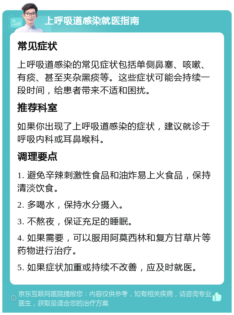 上呼吸道感染就医指南 常见症状 上呼吸道感染的常见症状包括单侧鼻塞、咳嗽、有痰、甚至夹杂黑痰等。这些症状可能会持续一段时间，给患者带来不适和困扰。 推荐科室 如果你出现了上呼吸道感染的症状，建议就诊于呼吸内科或耳鼻喉科。 调理要点 1. 避免辛辣刺激性食品和油炸易上火食品，保持清淡饮食。 2. 多喝水，保持水分摄入。 3. 不熬夜，保证充足的睡眠。 4. 如果需要，可以服用阿莫西林和复方甘草片等药物进行治疗。 5. 如果症状加重或持续不改善，应及时就医。