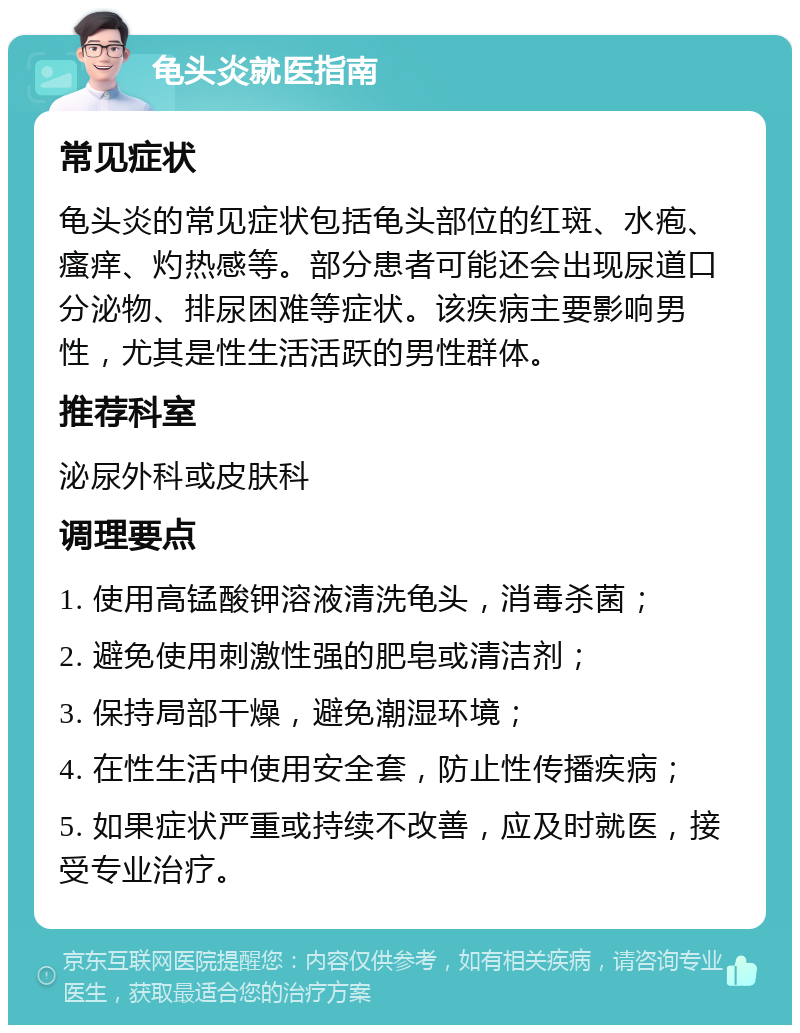 龟头炎就医指南 常见症状 龟头炎的常见症状包括龟头部位的红斑、水疱、瘙痒、灼热感等。部分患者可能还会出现尿道口分泌物、排尿困难等症状。该疾病主要影响男性，尤其是性生活活跃的男性群体。 推荐科室 泌尿外科或皮肤科 调理要点 1. 使用高锰酸钾溶液清洗龟头，消毒杀菌； 2. 避免使用刺激性强的肥皂或清洁剂； 3. 保持局部干燥，避免潮湿环境； 4. 在性生活中使用安全套，防止性传播疾病； 5. 如果症状严重或持续不改善，应及时就医，接受专业治疗。