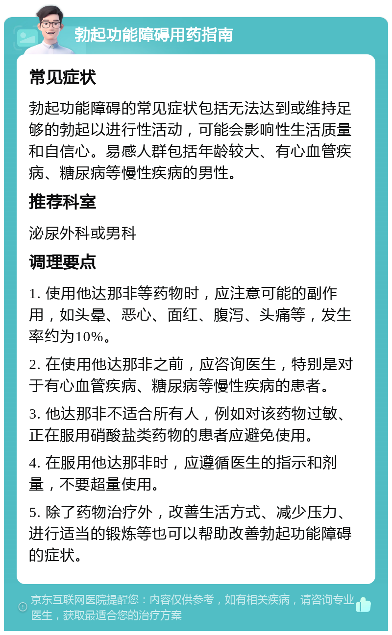 勃起功能障碍用药指南 常见症状 勃起功能障碍的常见症状包括无法达到或维持足够的勃起以进行性活动，可能会影响性生活质量和自信心。易感人群包括年龄较大、有心血管疾病、糖尿病等慢性疾病的男性。 推荐科室 泌尿外科或男科 调理要点 1. 使用他达那非等药物时，应注意可能的副作用，如头晕、恶心、面红、腹泻、头痛等，发生率约为10%。 2. 在使用他达那非之前，应咨询医生，特别是对于有心血管疾病、糖尿病等慢性疾病的患者。 3. 他达那非不适合所有人，例如对该药物过敏、正在服用硝酸盐类药物的患者应避免使用。 4. 在服用他达那非时，应遵循医生的指示和剂量，不要超量使用。 5. 除了药物治疗外，改善生活方式、减少压力、进行适当的锻炼等也可以帮助改善勃起功能障碍的症状。