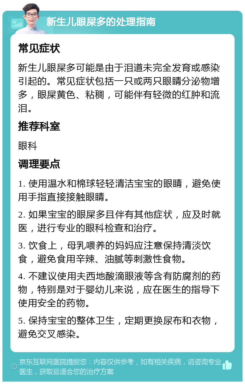 新生儿眼屎多的处理指南 常见症状 新生儿眼屎多可能是由于泪道未完全发育或感染引起的。常见症状包括一只或两只眼睛分泌物增多，眼屎黄色、粘稠，可能伴有轻微的红肿和流泪。 推荐科室 眼科 调理要点 1. 使用温水和棉球轻轻清洁宝宝的眼睛，避免使用手指直接接触眼睛。 2. 如果宝宝的眼屎多且伴有其他症状，应及时就医，进行专业的眼科检查和治疗。 3. 饮食上，母乳喂养的妈妈应注意保持清淡饮食，避免食用辛辣、油腻等刺激性食物。 4. 不建议使用夫西地酸滴眼液等含有防腐剂的药物，特别是对于婴幼儿来说，应在医生的指导下使用安全的药物。 5. 保持宝宝的整体卫生，定期更换尿布和衣物，避免交叉感染。