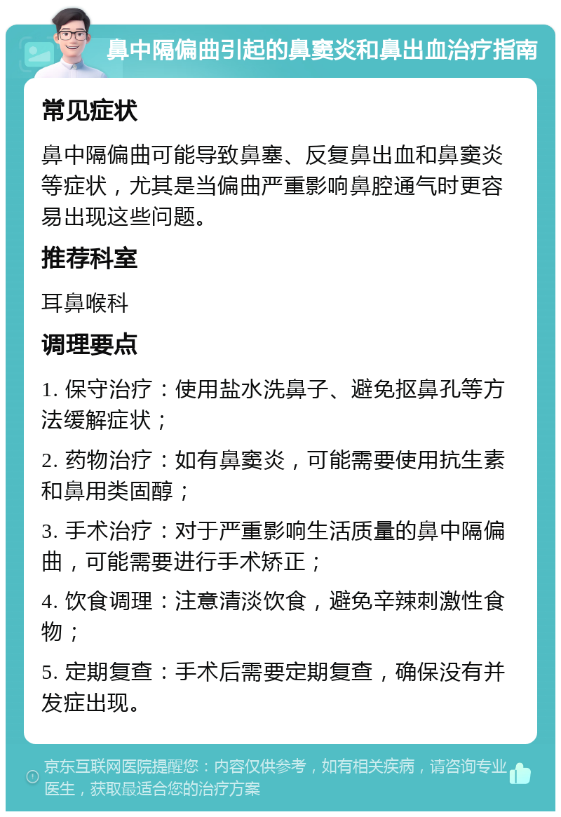 鼻中隔偏曲引起的鼻窦炎和鼻出血治疗指南 常见症状 鼻中隔偏曲可能导致鼻塞、反复鼻出血和鼻窦炎等症状，尤其是当偏曲严重影响鼻腔通气时更容易出现这些问题。 推荐科室 耳鼻喉科 调理要点 1. 保守治疗：使用盐水洗鼻子、避免抠鼻孔等方法缓解症状； 2. 药物治疗：如有鼻窦炎，可能需要使用抗生素和鼻用类固醇； 3. 手术治疗：对于严重影响生活质量的鼻中隔偏曲，可能需要进行手术矫正； 4. 饮食调理：注意清淡饮食，避免辛辣刺激性食物； 5. 定期复查：手术后需要定期复查，确保没有并发症出现。