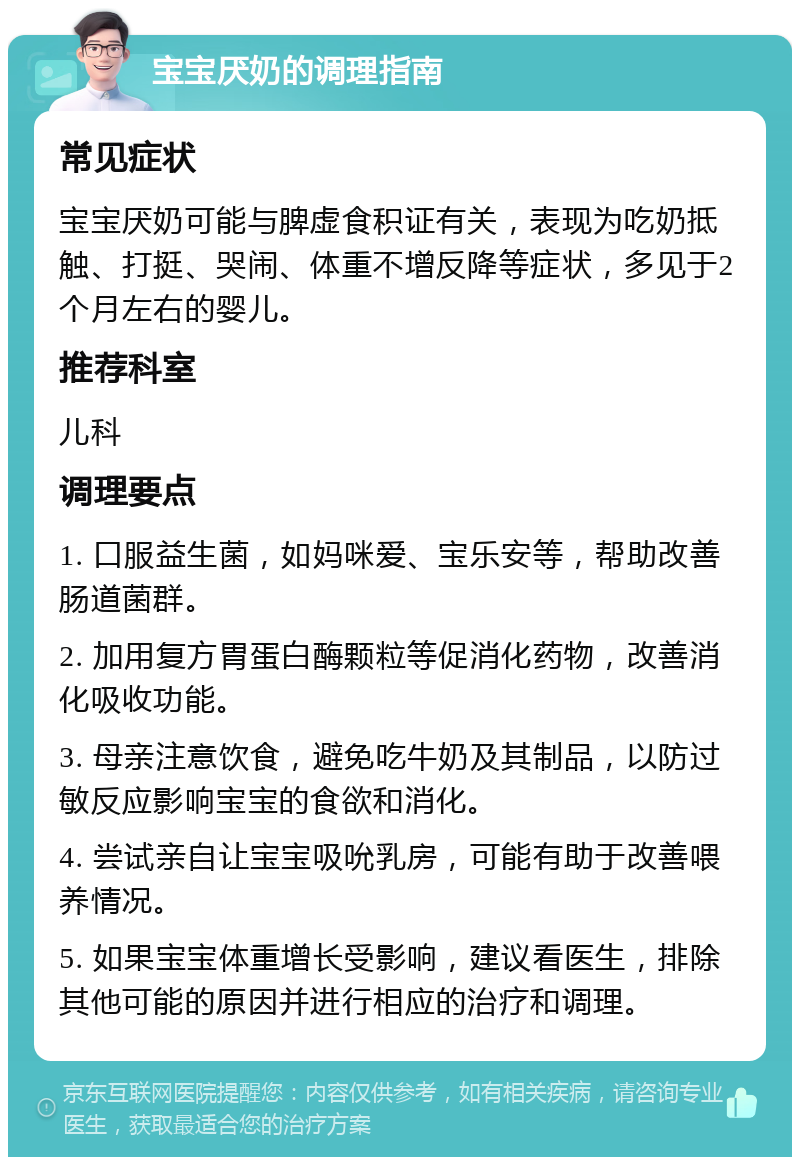 宝宝厌奶的调理指南 常见症状 宝宝厌奶可能与脾虚食积证有关，表现为吃奶抵触、打挺、哭闹、体重不增反降等症状，多见于2个月左右的婴儿。 推荐科室 儿科 调理要点 1. 口服益生菌，如妈咪爱、宝乐安等，帮助改善肠道菌群。 2. 加用复方胃蛋白酶颗粒等促消化药物，改善消化吸收功能。 3. 母亲注意饮食，避免吃牛奶及其制品，以防过敏反应影响宝宝的食欲和消化。 4. 尝试亲自让宝宝吸吮乳房，可能有助于改善喂养情况。 5. 如果宝宝体重增长受影响，建议看医生，排除其他可能的原因并进行相应的治疗和调理。