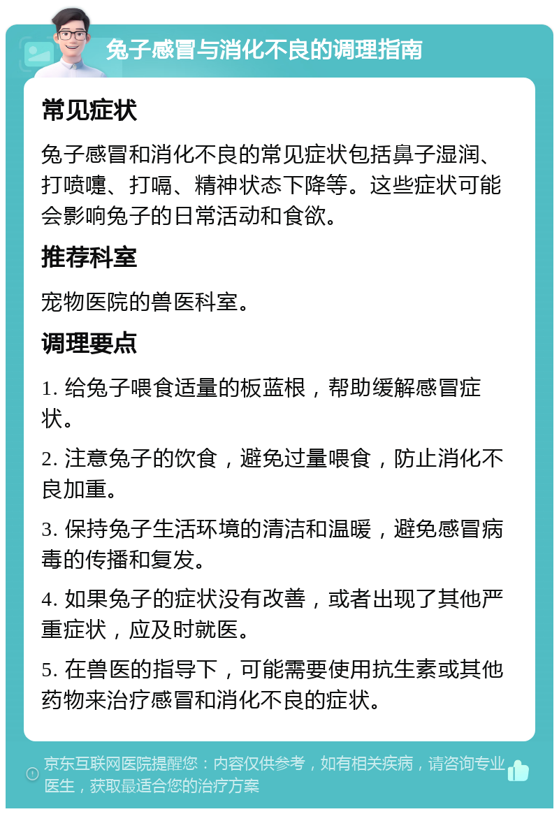 兔子感冒与消化不良的调理指南 常见症状 兔子感冒和消化不良的常见症状包括鼻子湿润、打喷嚏、打嗝、精神状态下降等。这些症状可能会影响兔子的日常活动和食欲。 推荐科室 宠物医院的兽医科室。 调理要点 1. 给兔子喂食适量的板蓝根，帮助缓解感冒症状。 2. 注意兔子的饮食，避免过量喂食，防止消化不良加重。 3. 保持兔子生活环境的清洁和温暖，避免感冒病毒的传播和复发。 4. 如果兔子的症状没有改善，或者出现了其他严重症状，应及时就医。 5. 在兽医的指导下，可能需要使用抗生素或其他药物来治疗感冒和消化不良的症状。