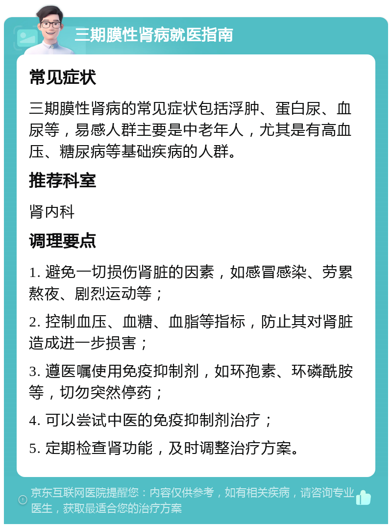 三期膜性肾病就医指南 常见症状 三期膜性肾病的常见症状包括浮肿、蛋白尿、血尿等，易感人群主要是中老年人，尤其是有高血压、糖尿病等基础疾病的人群。 推荐科室 肾内科 调理要点 1. 避免一切损伤肾脏的因素，如感冒感染、劳累熬夜、剧烈运动等； 2. 控制血压、血糖、血脂等指标，防止其对肾脏造成进一步损害； 3. 遵医嘱使用免疫抑制剂，如环孢素、环磷酰胺等，切勿突然停药； 4. 可以尝试中医的免疫抑制剂治疗； 5. 定期检查肾功能，及时调整治疗方案。