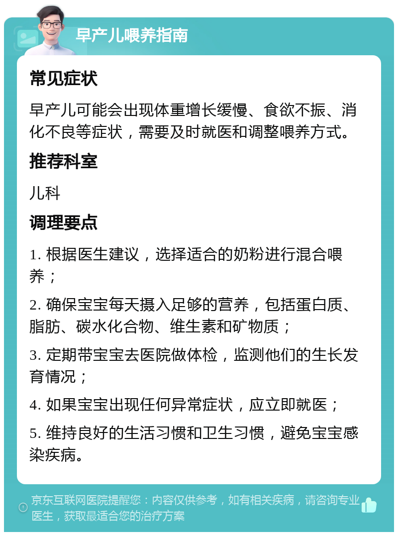 早产儿喂养指南 常见症状 早产儿可能会出现体重增长缓慢、食欲不振、消化不良等症状，需要及时就医和调整喂养方式。 推荐科室 儿科 调理要点 1. 根据医生建议，选择适合的奶粉进行混合喂养； 2. 确保宝宝每天摄入足够的营养，包括蛋白质、脂肪、碳水化合物、维生素和矿物质； 3. 定期带宝宝去医院做体检，监测他们的生长发育情况； 4. 如果宝宝出现任何异常症状，应立即就医； 5. 维持良好的生活习惯和卫生习惯，避免宝宝感染疾病。