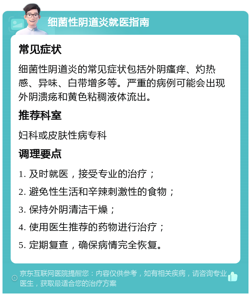 细菌性阴道炎就医指南 常见症状 细菌性阴道炎的常见症状包括外阴瘙痒、灼热感、异味、白带增多等。严重的病例可能会出现外阴溃疡和黄色粘稠液体流出。 推荐科室 妇科或皮肤性病专科 调理要点 1. 及时就医，接受专业的治疗； 2. 避免性生活和辛辣刺激性的食物； 3. 保持外阴清洁干燥； 4. 使用医生推荐的药物进行治疗； 5. 定期复查，确保病情完全恢复。