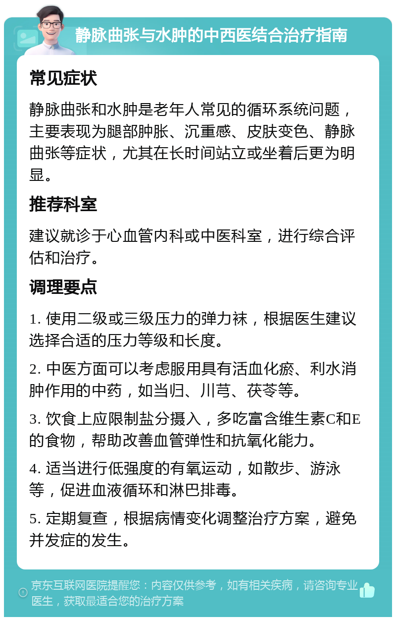 静脉曲张与水肿的中西医结合治疗指南 常见症状 静脉曲张和水肿是老年人常见的循环系统问题，主要表现为腿部肿胀、沉重感、皮肤变色、静脉曲张等症状，尤其在长时间站立或坐着后更为明显。 推荐科室 建议就诊于心血管内科或中医科室，进行综合评估和治疗。 调理要点 1. 使用二级或三级压力的弹力袜，根据医生建议选择合适的压力等级和长度。 2. 中医方面可以考虑服用具有活血化瘀、利水消肿作用的中药，如当归、川芎、茯苓等。 3. 饮食上应限制盐分摄入，多吃富含维生素C和E的食物，帮助改善血管弹性和抗氧化能力。 4. 适当进行低强度的有氧运动，如散步、游泳等，促进血液循环和淋巴排毒。 5. 定期复查，根据病情变化调整治疗方案，避免并发症的发生。