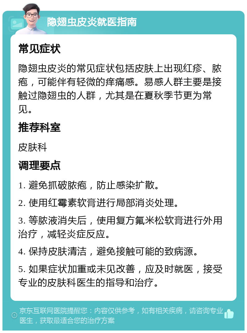 隐翅虫皮炎就医指南 常见症状 隐翅虫皮炎的常见症状包括皮肤上出现红疹、脓疱，可能伴有轻微的痒痛感。易感人群主要是接触过隐翅虫的人群，尤其是在夏秋季节更为常见。 推荐科室 皮肤科 调理要点 1. 避免抓破脓疱，防止感染扩散。 2. 使用红霉素软膏进行局部消炎处理。 3. 等脓液消失后，使用复方氟米松软膏进行外用治疗，减轻炎症反应。 4. 保持皮肤清洁，避免接触可能的致病源。 5. 如果症状加重或未见改善，应及时就医，接受专业的皮肤科医生的指导和治疗。