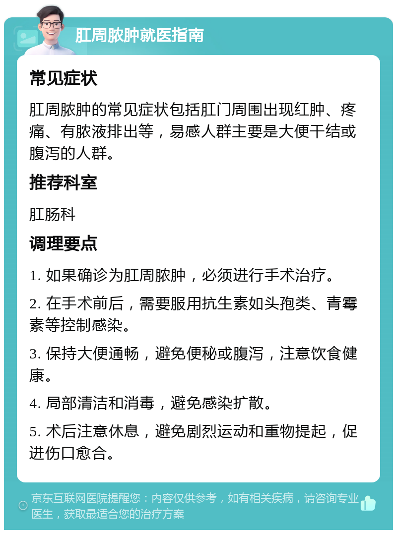 肛周脓肿就医指南 常见症状 肛周脓肿的常见症状包括肛门周围出现红肿、疼痛、有脓液排出等，易感人群主要是大便干结或腹泻的人群。 推荐科室 肛肠科 调理要点 1. 如果确诊为肛周脓肿，必须进行手术治疗。 2. 在手术前后，需要服用抗生素如头孢类、青霉素等控制感染。 3. 保持大便通畅，避免便秘或腹泻，注意饮食健康。 4. 局部清洁和消毒，避免感染扩散。 5. 术后注意休息，避免剧烈运动和重物提起，促进伤口愈合。