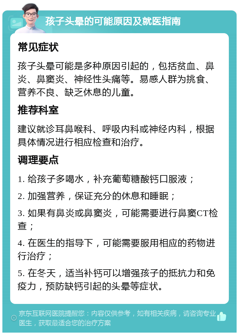 孩子头晕的可能原因及就医指南 常见症状 孩子头晕可能是多种原因引起的，包括贫血、鼻炎、鼻窦炎、神经性头痛等。易感人群为挑食、营养不良、缺乏休息的儿童。 推荐科室 建议就诊耳鼻喉科、呼吸内科或神经内科，根据具体情况进行相应检查和治疗。 调理要点 1. 给孩子多喝水，补充葡萄糖酸钙口服液； 2. 加强营养，保证充分的休息和睡眠； 3. 如果有鼻炎或鼻窦炎，可能需要进行鼻窦CT检查； 4. 在医生的指导下，可能需要服用相应的药物进行治疗； 5. 在冬天，适当补钙可以增强孩子的抵抗力和免疫力，预防缺钙引起的头晕等症状。