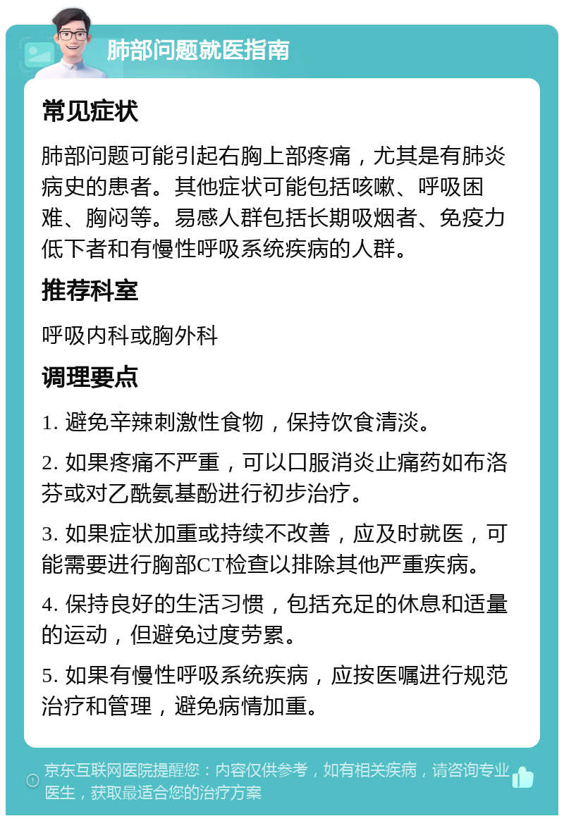 肺部问题就医指南 常见症状 肺部问题可能引起右胸上部疼痛，尤其是有肺炎病史的患者。其他症状可能包括咳嗽、呼吸困难、胸闷等。易感人群包括长期吸烟者、免疫力低下者和有慢性呼吸系统疾病的人群。 推荐科室 呼吸内科或胸外科 调理要点 1. 避免辛辣刺激性食物，保持饮食清淡。 2. 如果疼痛不严重，可以口服消炎止痛药如布洛芬或对乙酰氨基酚进行初步治疗。 3. 如果症状加重或持续不改善，应及时就医，可能需要进行胸部CT检查以排除其他严重疾病。 4. 保持良好的生活习惯，包括充足的休息和适量的运动，但避免过度劳累。 5. 如果有慢性呼吸系统疾病，应按医嘱进行规范治疗和管理，避免病情加重。