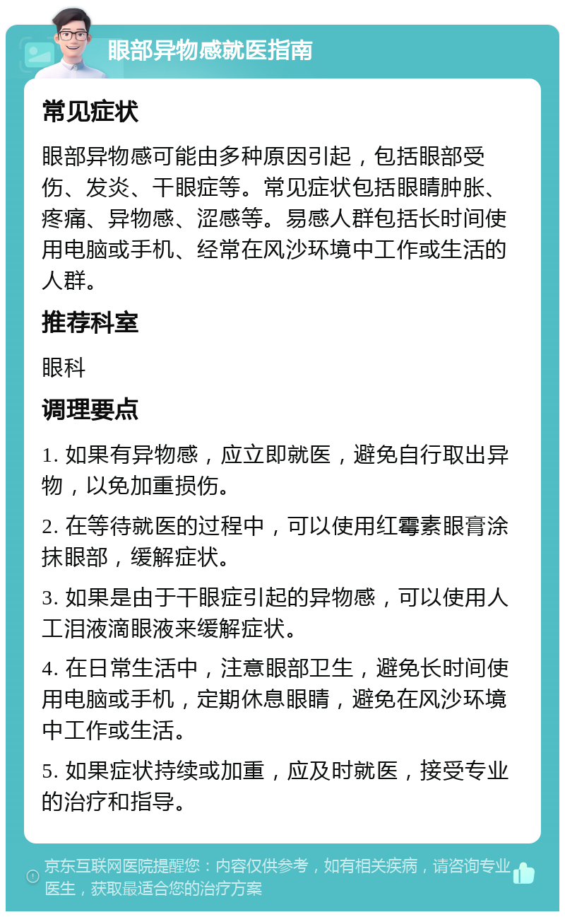 眼部异物感就医指南 常见症状 眼部异物感可能由多种原因引起，包括眼部受伤、发炎、干眼症等。常见症状包括眼睛肿胀、疼痛、异物感、涩感等。易感人群包括长时间使用电脑或手机、经常在风沙环境中工作或生活的人群。 推荐科室 眼科 调理要点 1. 如果有异物感，应立即就医，避免自行取出异物，以免加重损伤。 2. 在等待就医的过程中，可以使用红霉素眼膏涂抹眼部，缓解症状。 3. 如果是由于干眼症引起的异物感，可以使用人工泪液滴眼液来缓解症状。 4. 在日常生活中，注意眼部卫生，避免长时间使用电脑或手机，定期休息眼睛，避免在风沙环境中工作或生活。 5. 如果症状持续或加重，应及时就医，接受专业的治疗和指导。