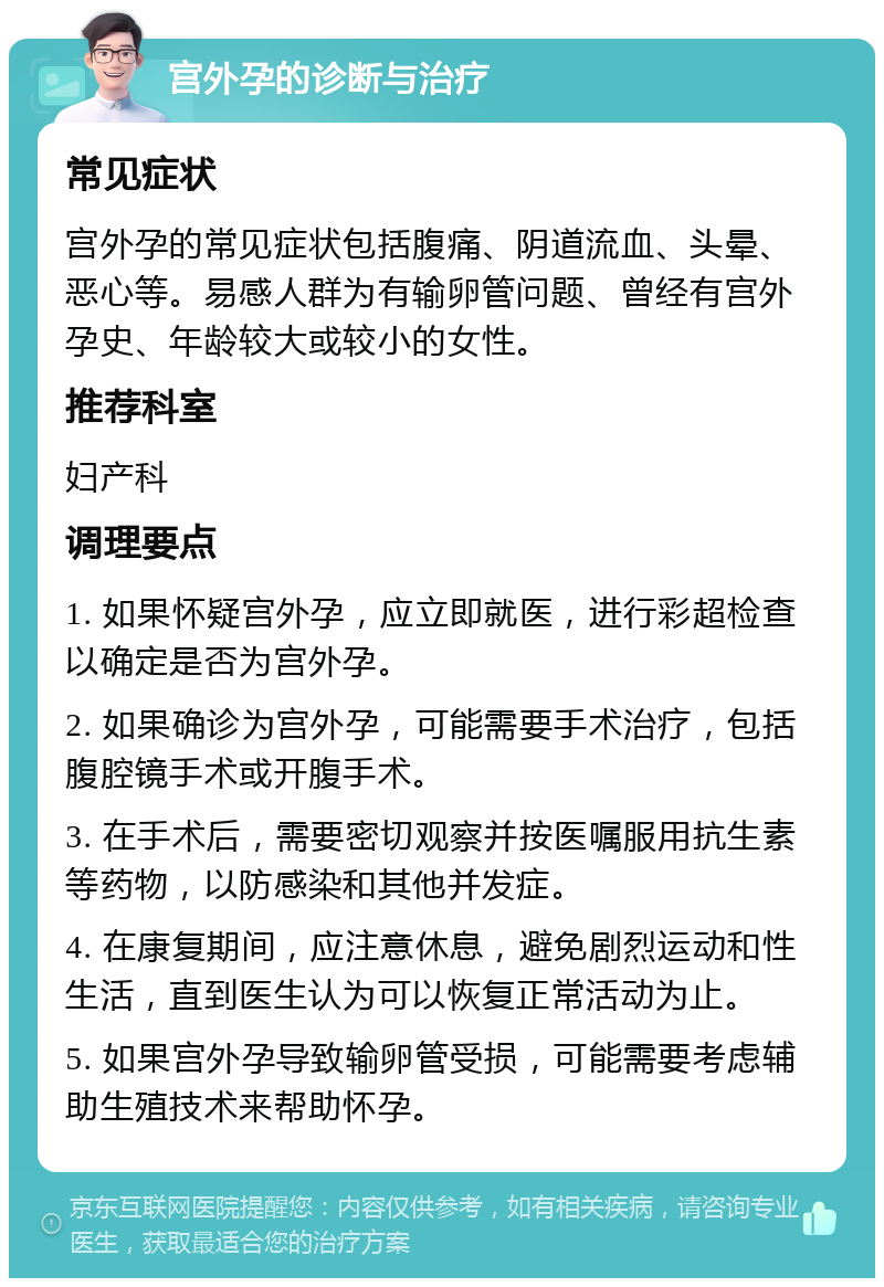 宫外孕的诊断与治疗 常见症状 宫外孕的常见症状包括腹痛、阴道流血、头晕、恶心等。易感人群为有输卵管问题、曾经有宫外孕史、年龄较大或较小的女性。 推荐科室 妇产科 调理要点 1. 如果怀疑宫外孕，应立即就医，进行彩超检查以确定是否为宫外孕。 2. 如果确诊为宫外孕，可能需要手术治疗，包括腹腔镜手术或开腹手术。 3. 在手术后，需要密切观察并按医嘱服用抗生素等药物，以防感染和其他并发症。 4. 在康复期间，应注意休息，避免剧烈运动和性生活，直到医生认为可以恢复正常活动为止。 5. 如果宫外孕导致输卵管受损，可能需要考虑辅助生殖技术来帮助怀孕。