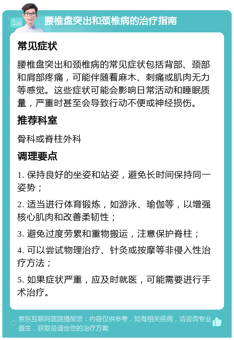 腰椎盘突出和颈椎病的治疗指南 常见症状 腰椎盘突出和颈椎病的常见症状包括背部、颈部和肩部疼痛，可能伴随着麻木、刺痛或肌肉无力等感觉。这些症状可能会影响日常活动和睡眠质量，严重时甚至会导致行动不便或神经损伤。 推荐科室 骨科或脊柱外科 调理要点 1. 保持良好的坐姿和站姿，避免长时间保持同一姿势； 2. 适当进行体育锻炼，如游泳、瑜伽等，以增强核心肌肉和改善柔韧性； 3. 避免过度劳累和重物搬运，注意保护脊柱； 4. 可以尝试物理治疗、针灸或按摩等非侵入性治疗方法； 5. 如果症状严重，应及时就医，可能需要进行手术治疗。