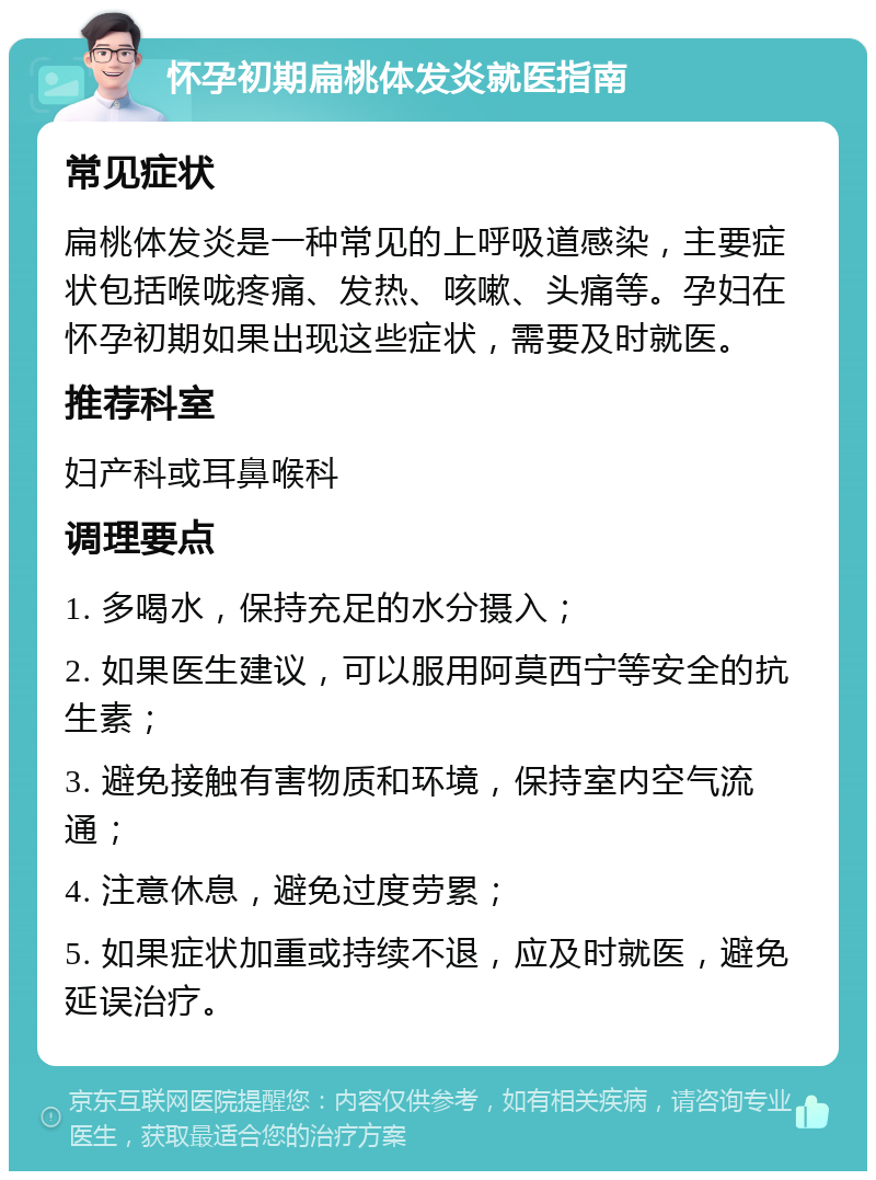 怀孕初期扁桃体发炎就医指南 常见症状 扁桃体发炎是一种常见的上呼吸道感染，主要症状包括喉咙疼痛、发热、咳嗽、头痛等。孕妇在怀孕初期如果出现这些症状，需要及时就医。 推荐科室 妇产科或耳鼻喉科 调理要点 1. 多喝水，保持充足的水分摄入； 2. 如果医生建议，可以服用阿莫西宁等安全的抗生素； 3. 避免接触有害物质和环境，保持室内空气流通； 4. 注意休息，避免过度劳累； 5. 如果症状加重或持续不退，应及时就医，避免延误治疗。