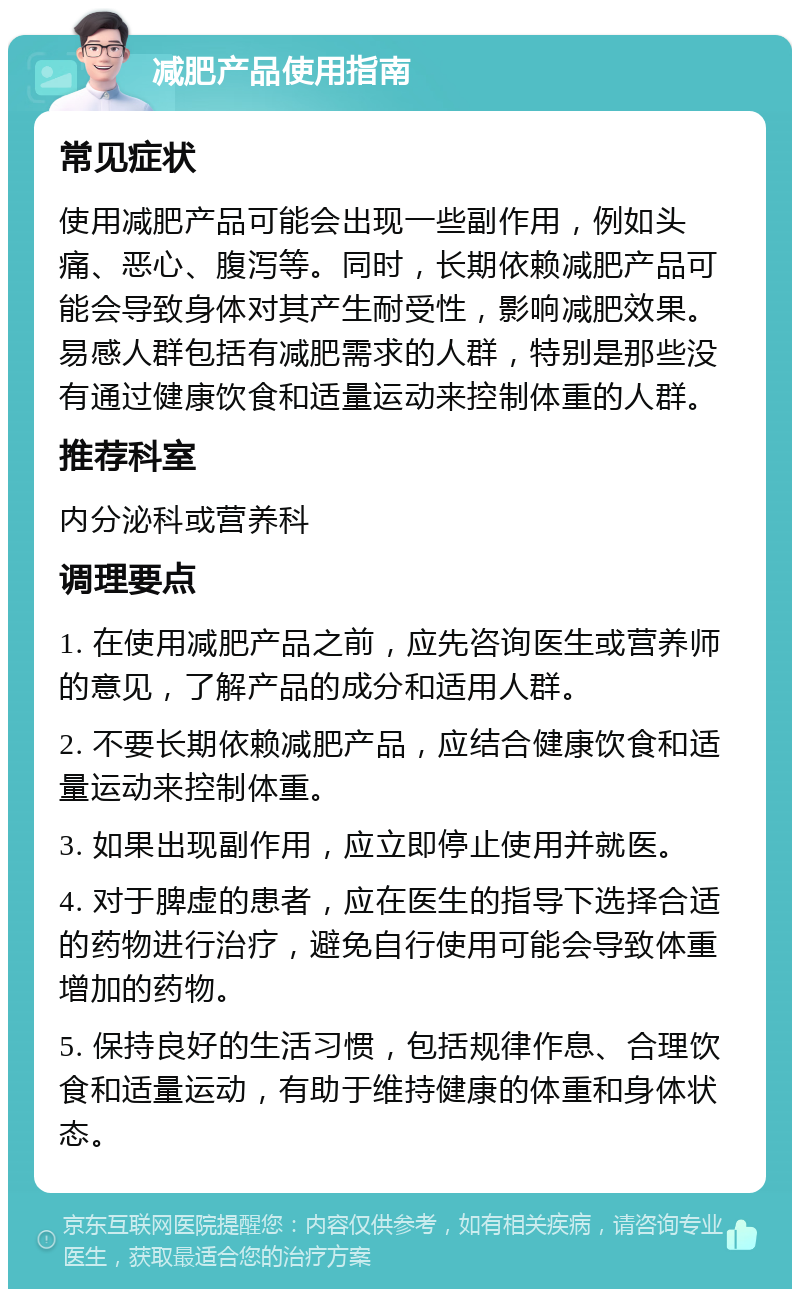 减肥产品使用指南 常见症状 使用减肥产品可能会出现一些副作用，例如头痛、恶心、腹泻等。同时，长期依赖减肥产品可能会导致身体对其产生耐受性，影响减肥效果。易感人群包括有减肥需求的人群，特别是那些没有通过健康饮食和适量运动来控制体重的人群。 推荐科室 内分泌科或营养科 调理要点 1. 在使用减肥产品之前，应先咨询医生或营养师的意见，了解产品的成分和适用人群。 2. 不要长期依赖减肥产品，应结合健康饮食和适量运动来控制体重。 3. 如果出现副作用，应立即停止使用并就医。 4. 对于脾虚的患者，应在医生的指导下选择合适的药物进行治疗，避免自行使用可能会导致体重增加的药物。 5. 保持良好的生活习惯，包括规律作息、合理饮食和适量运动，有助于维持健康的体重和身体状态。