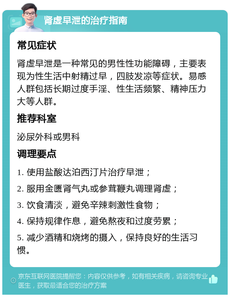 肾虚早泄的治疗指南 常见症状 肾虚早泄是一种常见的男性性功能障碍，主要表现为性生活中射精过早，四肢发凉等症状。易感人群包括长期过度手淫、性生活频繁、精神压力大等人群。 推荐科室 泌尿外科或男科 调理要点 1. 使用盐酸达泊西汀片治疗早泄； 2. 服用金匮肾气丸或参茸鞭丸调理肾虚； 3. 饮食清淡，避免辛辣刺激性食物； 4. 保持规律作息，避免熬夜和过度劳累； 5. 减少酒精和烧烤的摄入，保持良好的生活习惯。