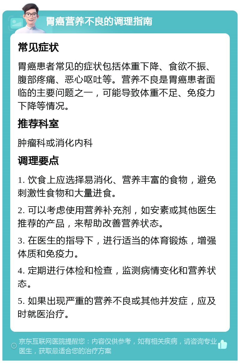 胃癌营养不良的调理指南 常见症状 胃癌患者常见的症状包括体重下降、食欲不振、腹部疼痛、恶心呕吐等。营养不良是胃癌患者面临的主要问题之一，可能导致体重不足、免疫力下降等情况。 推荐科室 肿瘤科或消化内科 调理要点 1. 饮食上应选择易消化、营养丰富的食物，避免刺激性食物和大量进食。 2. 可以考虑使用营养补充剂，如安素或其他医生推荐的产品，来帮助改善营养状态。 3. 在医生的指导下，进行适当的体育锻炼，增强体质和免疫力。 4. 定期进行体检和检查，监测病情变化和营养状态。 5. 如果出现严重的营养不良或其他并发症，应及时就医治疗。