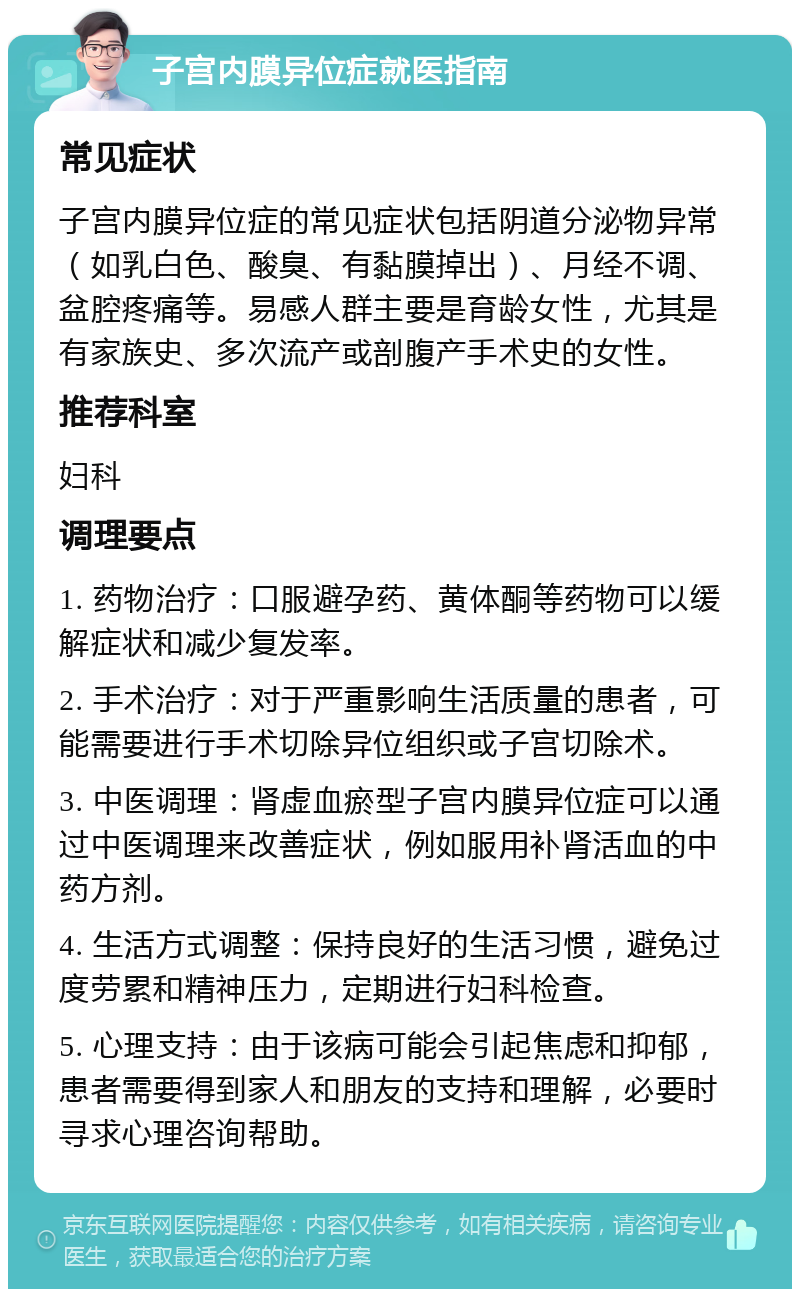 子宫内膜异位症就医指南 常见症状 子宫内膜异位症的常见症状包括阴道分泌物异常（如乳白色、酸臭、有黏膜掉出）、月经不调、盆腔疼痛等。易感人群主要是育龄女性，尤其是有家族史、多次流产或剖腹产手术史的女性。 推荐科室 妇科 调理要点 1. 药物治疗：口服避孕药、黄体酮等药物可以缓解症状和减少复发率。 2. 手术治疗：对于严重影响生活质量的患者，可能需要进行手术切除异位组织或子宫切除术。 3. 中医调理：肾虚血瘀型子宫内膜异位症可以通过中医调理来改善症状，例如服用补肾活血的中药方剂。 4. 生活方式调整：保持良好的生活习惯，避免过度劳累和精神压力，定期进行妇科检查。 5. 心理支持：由于该病可能会引起焦虑和抑郁，患者需要得到家人和朋友的支持和理解，必要时寻求心理咨询帮助。