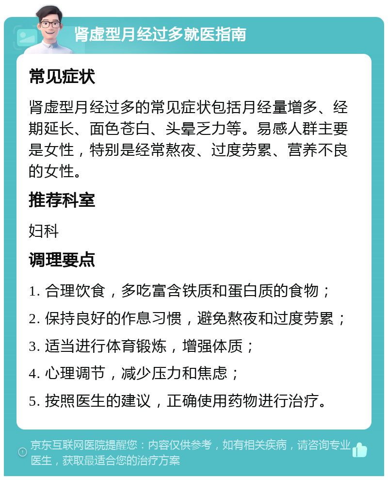 肾虚型月经过多就医指南 常见症状 肾虚型月经过多的常见症状包括月经量增多、经期延长、面色苍白、头晕乏力等。易感人群主要是女性，特别是经常熬夜、过度劳累、营养不良的女性。 推荐科室 妇科 调理要点 1. 合理饮食，多吃富含铁质和蛋白质的食物； 2. 保持良好的作息习惯，避免熬夜和过度劳累； 3. 适当进行体育锻炼，增强体质； 4. 心理调节，减少压力和焦虑； 5. 按照医生的建议，正确使用药物进行治疗。