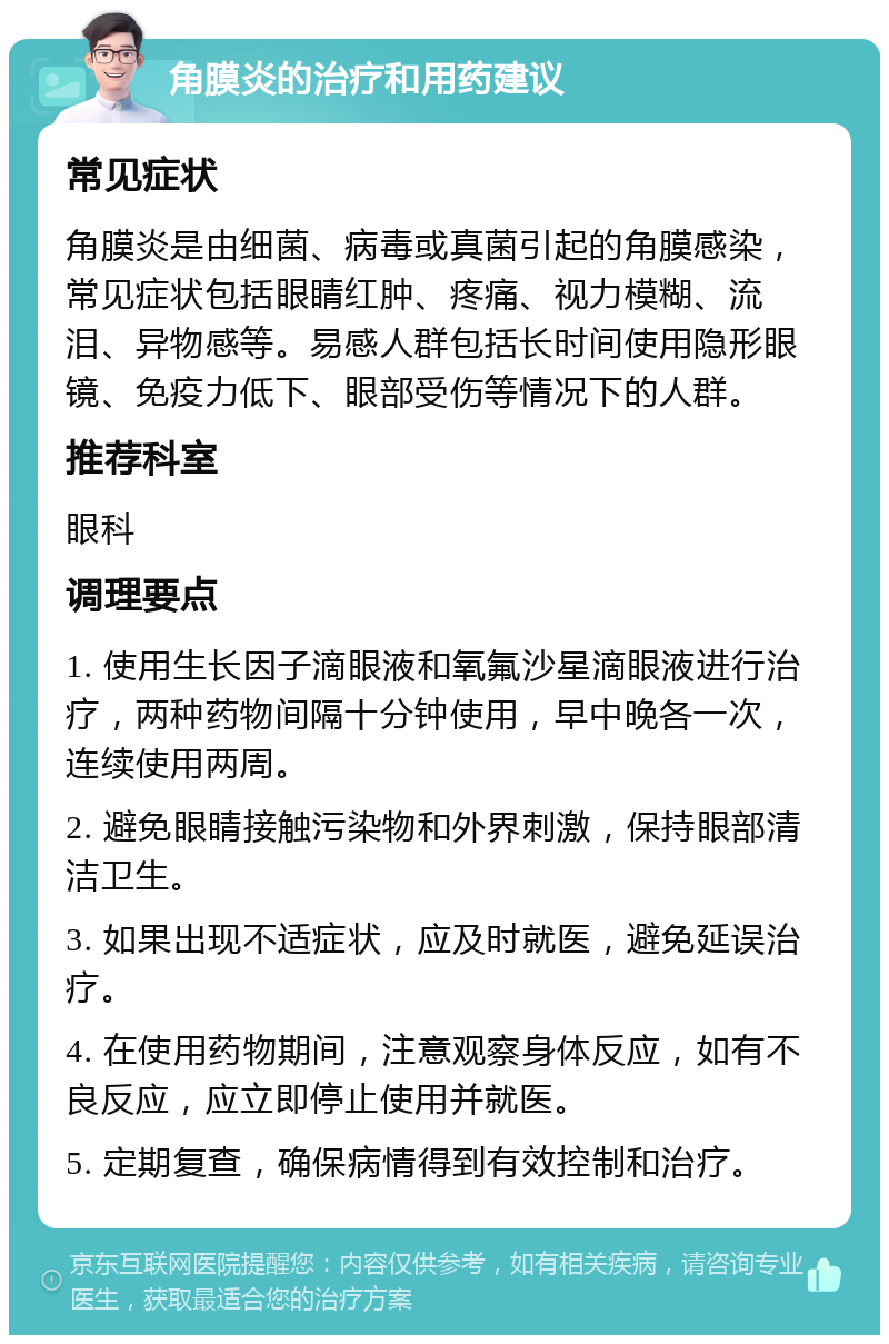 角膜炎的治疗和用药建议 常见症状 角膜炎是由细菌、病毒或真菌引起的角膜感染，常见症状包括眼睛红肿、疼痛、视力模糊、流泪、异物感等。易感人群包括长时间使用隐形眼镜、免疫力低下、眼部受伤等情况下的人群。 推荐科室 眼科 调理要点 1. 使用生长因子滴眼液和氧氟沙星滴眼液进行治疗，两种药物间隔十分钟使用，早中晚各一次，连续使用两周。 2. 避免眼睛接触污染物和外界刺激，保持眼部清洁卫生。 3. 如果出现不适症状，应及时就医，避免延误治疗。 4. 在使用药物期间，注意观察身体反应，如有不良反应，应立即停止使用并就医。 5. 定期复查，确保病情得到有效控制和治疗。