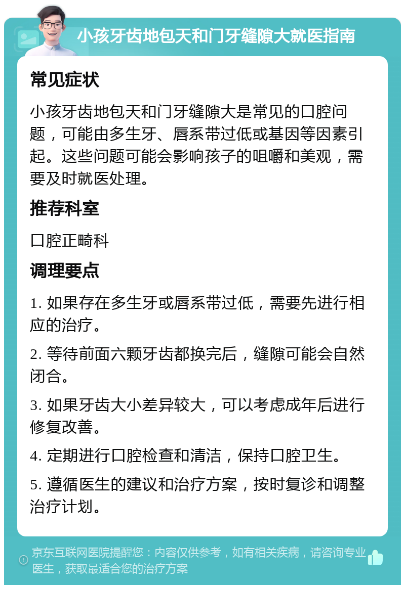 小孩牙齿地包天和门牙缝隙大就医指南 常见症状 小孩牙齿地包天和门牙缝隙大是常见的口腔问题，可能由多生牙、唇系带过低或基因等因素引起。这些问题可能会影响孩子的咀嚼和美观，需要及时就医处理。 推荐科室 口腔正畸科 调理要点 1. 如果存在多生牙或唇系带过低，需要先进行相应的治疗。 2. 等待前面六颗牙齿都换完后，缝隙可能会自然闭合。 3. 如果牙齿大小差异较大，可以考虑成年后进行修复改善。 4. 定期进行口腔检查和清洁，保持口腔卫生。 5. 遵循医生的建议和治疗方案，按时复诊和调整治疗计划。