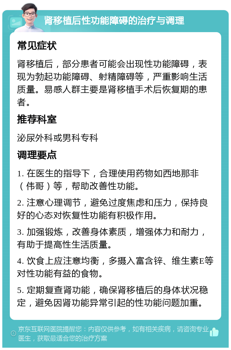 肾移植后性功能障碍的治疗与调理 常见症状 肾移植后，部分患者可能会出现性功能障碍，表现为勃起功能障碍、射精障碍等，严重影响生活质量。易感人群主要是肾移植手术后恢复期的患者。 推荐科室 泌尿外科或男科专科 调理要点 1. 在医生的指导下，合理使用药物如西地那非（伟哥）等，帮助改善性功能。 2. 注意心理调节，避免过度焦虑和压力，保持良好的心态对恢复性功能有积极作用。 3. 加强锻炼，改善身体素质，增强体力和耐力，有助于提高性生活质量。 4. 饮食上应注意均衡，多摄入富含锌、维生素E等对性功能有益的食物。 5. 定期复查肾功能，确保肾移植后的身体状况稳定，避免因肾功能异常引起的性功能问题加重。