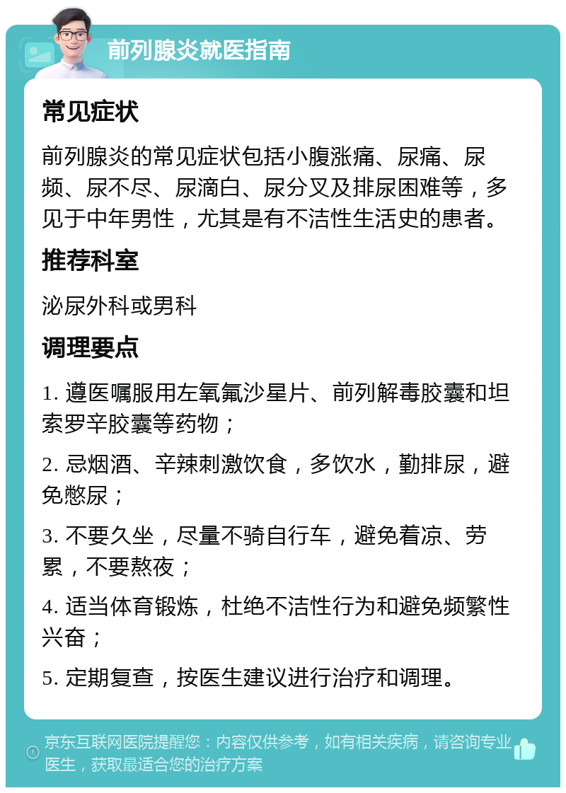 前列腺炎就医指南 常见症状 前列腺炎的常见症状包括小腹涨痛、尿痛、尿频、尿不尽、尿滴白、尿分叉及排尿困难等，多见于中年男性，尤其是有不洁性生活史的患者。 推荐科室 泌尿外科或男科 调理要点 1. 遵医嘱服用左氧氟沙星片、前列解毒胶囊和坦索罗辛胶囊等药物； 2. 忌烟酒、辛辣刺激饮食，多饮水，勤排尿，避免憋尿； 3. 不要久坐，尽量不骑自行车，避免着凉、劳累，不要熬夜； 4. 适当体育锻炼，杜绝不洁性行为和避免频繁性兴奋； 5. 定期复查，按医生建议进行治疗和调理。