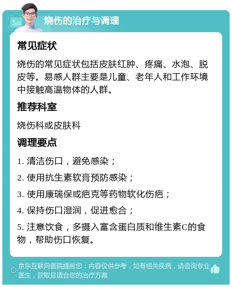 烧伤的治疗与调理 常见症状 烧伤的常见症状包括皮肤红肿、疼痛、水泡、脱皮等。易感人群主要是儿童、老年人和工作环境中接触高温物体的人群。 推荐科室 烧伤科或皮肤科 调理要点 1. 清洁伤口，避免感染； 2. 使用抗生素软膏预防感染； 3. 使用康瑞保或疤克等药物软化伤疤； 4. 保持伤口湿润，促进愈合； 5. 注意饮食，多摄入富含蛋白质和维生素C的食物，帮助伤口恢复。