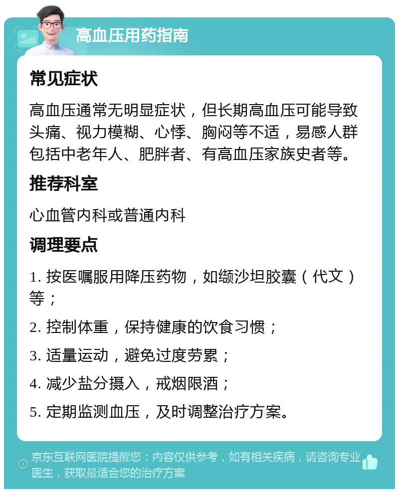 高血压用药指南 常见症状 高血压通常无明显症状，但长期高血压可能导致头痛、视力模糊、心悸、胸闷等不适，易感人群包括中老年人、肥胖者、有高血压家族史者等。 推荐科室 心血管内科或普通内科 调理要点 1. 按医嘱服用降压药物，如缬沙坦胶囊（代文）等； 2. 控制体重，保持健康的饮食习惯； 3. 适量运动，避免过度劳累； 4. 减少盐分摄入，戒烟限酒； 5. 定期监测血压，及时调整治疗方案。