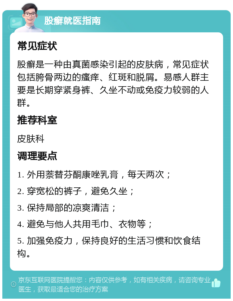 股癣就医指南 常见症状 股癣是一种由真菌感染引起的皮肤病，常见症状包括胯骨两边的瘙痒、红斑和脱屑。易感人群主要是长期穿紧身裤、久坐不动或免疫力较弱的人群。 推荐科室 皮肤科 调理要点 1. 外用萘替芬酮康唑乳膏，每天两次； 2. 穿宽松的裤子，避免久坐； 3. 保持局部的凉爽清洁； 4. 避免与他人共用毛巾、衣物等； 5. 加强免疫力，保持良好的生活习惯和饮食结构。