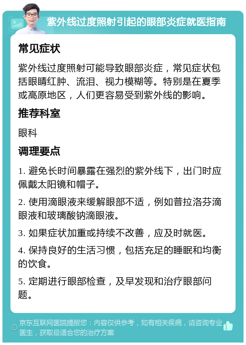 紫外线过度照射引起的眼部炎症就医指南 常见症状 紫外线过度照射可能导致眼部炎症，常见症状包括眼睛红肿、流泪、视力模糊等。特别是在夏季或高原地区，人们更容易受到紫外线的影响。 推荐科室 眼科 调理要点 1. 避免长时间暴露在强烈的紫外线下，出门时应佩戴太阳镜和帽子。 2. 使用滴眼液来缓解眼部不适，例如普拉洛芬滴眼液和玻璃酸钠滴眼液。 3. 如果症状加重或持续不改善，应及时就医。 4. 保持良好的生活习惯，包括充足的睡眠和均衡的饮食。 5. 定期进行眼部检查，及早发现和治疗眼部问题。